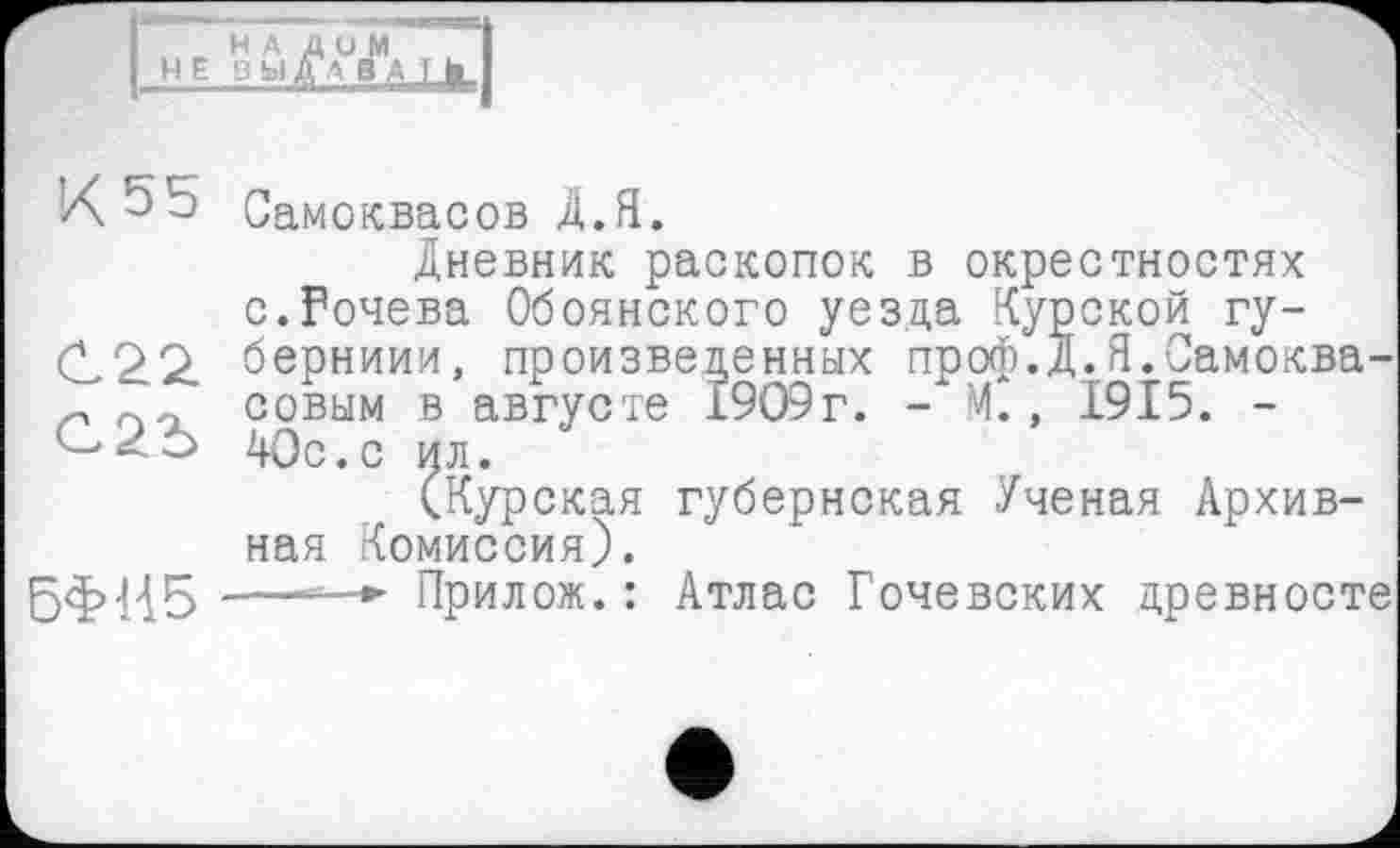 ﻿H A НЕВЫ
ди м
К 55
БФИ5
Самоквасов Д.Я.
Дневник раскопок в окрестностях с.Рочева Обоянского уезда Курской гу-берниии, произведенных проф.Д.Я.Самоква-совым в августе 1909г. - М., 1915. -40с.с ил.
(Курская губернская Ученая Архивная Комиссия).
—=-*■ Прилож.: Атлас Гочевских древносте